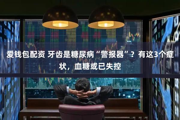 爱钱包配资 牙齿是糖尿病“警报器”？有这3个症状，血糖或已失控