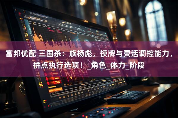 富邦优配 三国杀：族杨彪，摸牌与灵活调控能力，拼点执行选项！_角色_体力_阶段