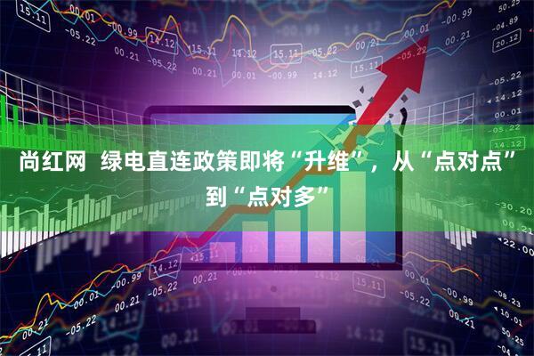 尚红网  绿电直连政策即将“升维”，从“点对点”到“点对多”
