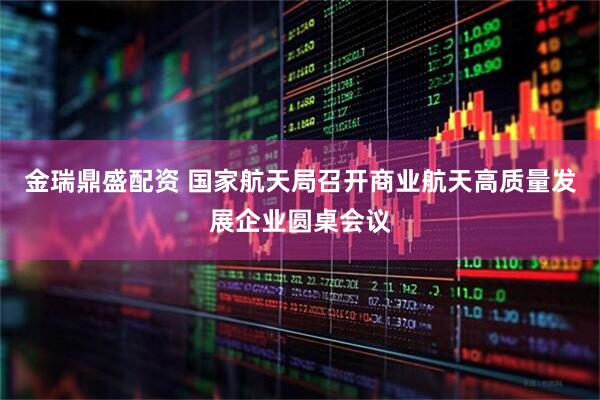 金瑞鼎盛配资 国家航天局召开商业航天高质量发展企业圆桌会议