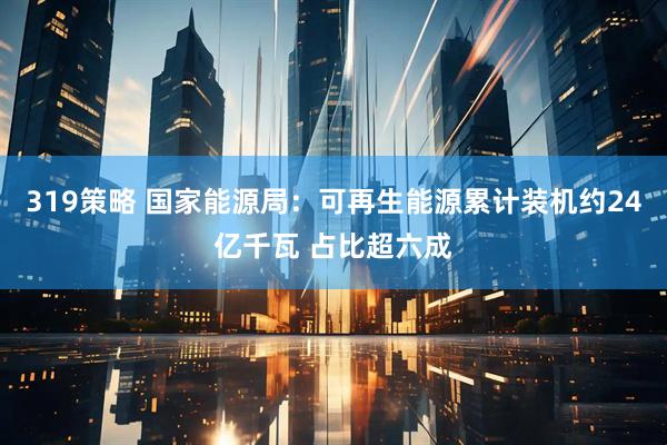 319策略 国家能源局：可再生能源累计装机约24亿千瓦 占比超六成