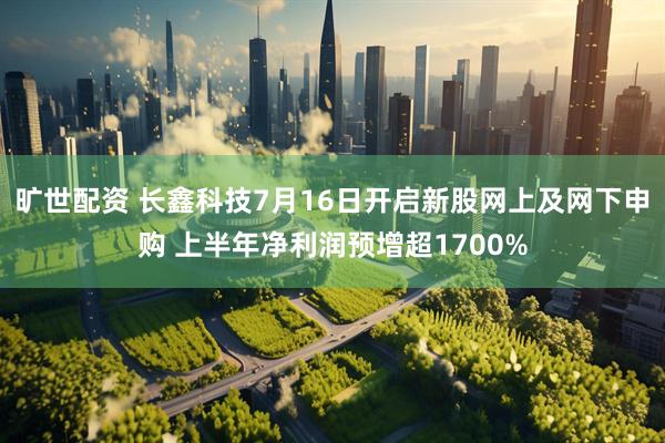 旷世配资 长鑫科技7月16日开启新股网上及网下申购 上半年净利润预增超1700%
