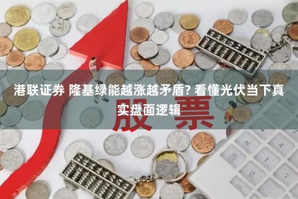 港联证券 隆基绿能越涨越矛盾? 看懂光伏当下真实盘面逻辑