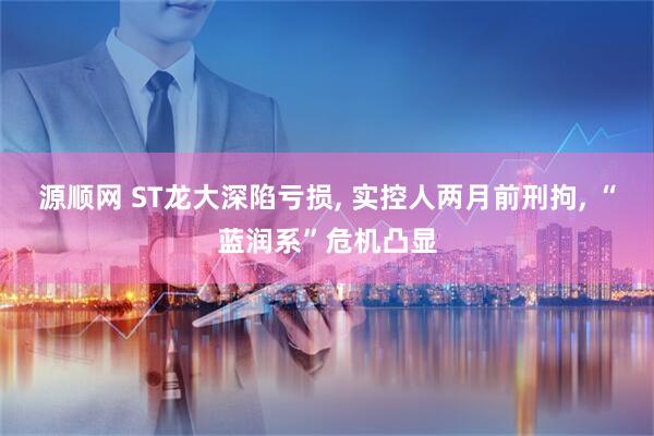 源顺网 ST龙大深陷亏损, 实控人两月前刑拘, “蓝润系”危机凸显